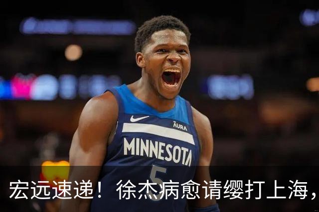 宏远速递！徐杰病愈请缨打上海，陈老板做重要决定，徐昕拉胯创纪录